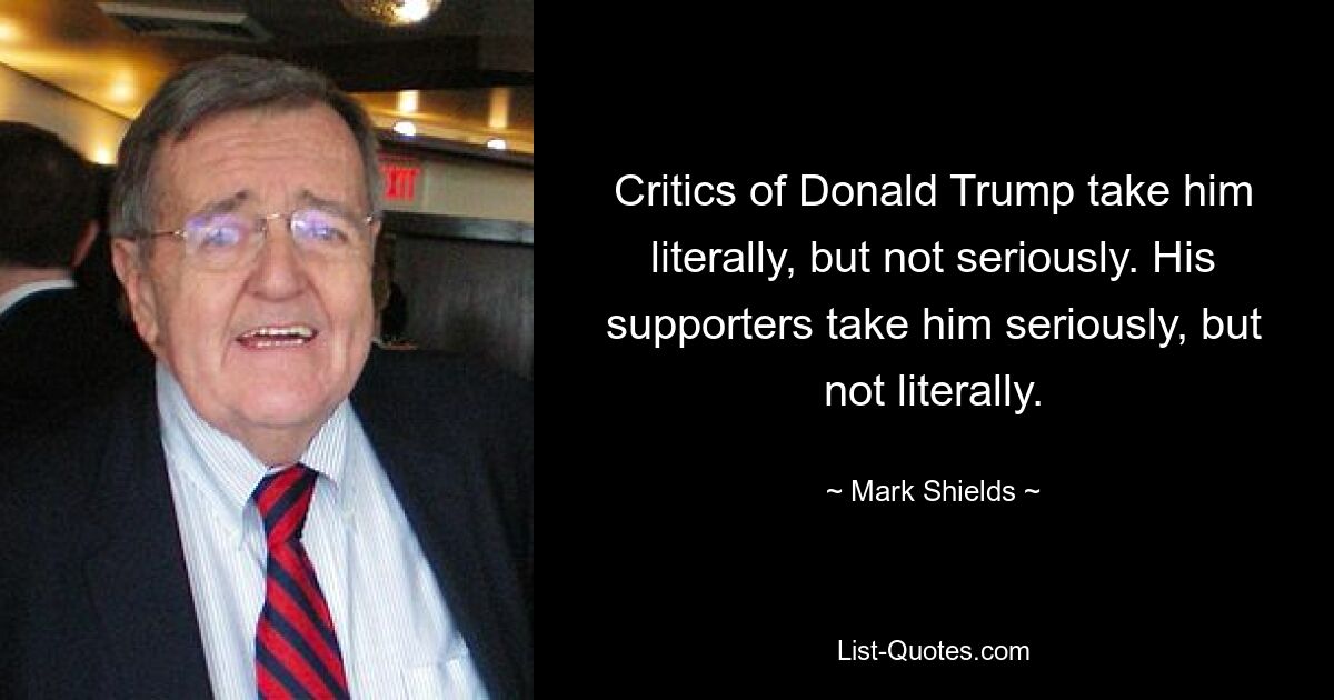 Critics of Donald Trump take him literally, but not seriously. His supporters take him seriously, but not literally. — © Mark Shields