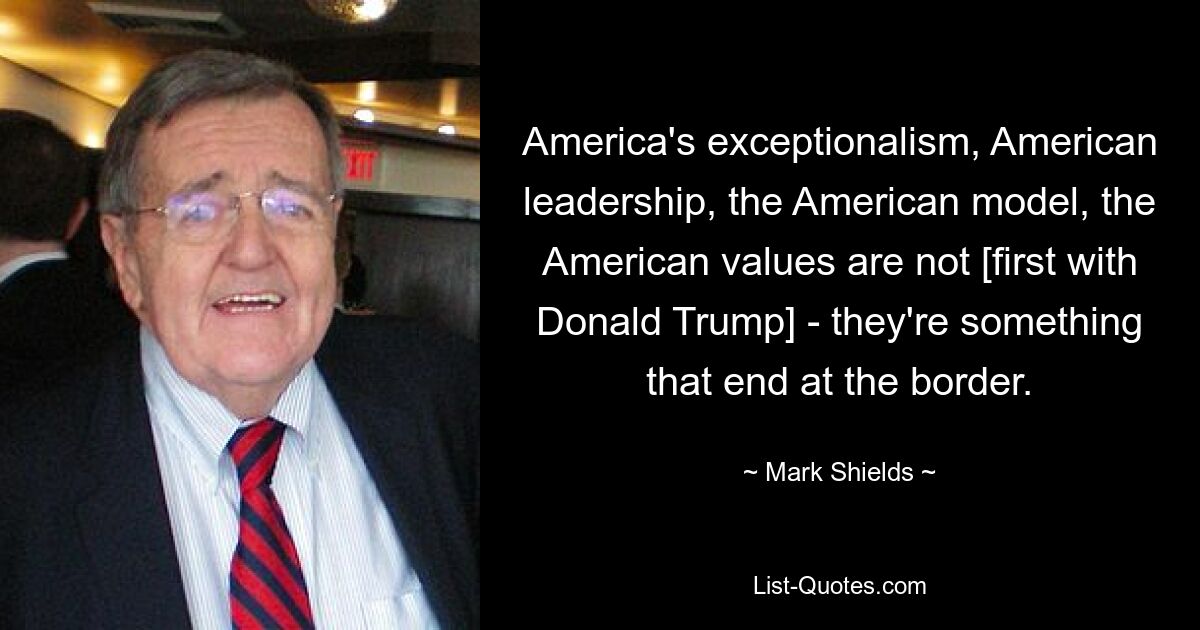 America's exceptionalism, American leadership, the American model, the American values are not [first with Donald Trump] - they're something that end at the border. — © Mark Shields