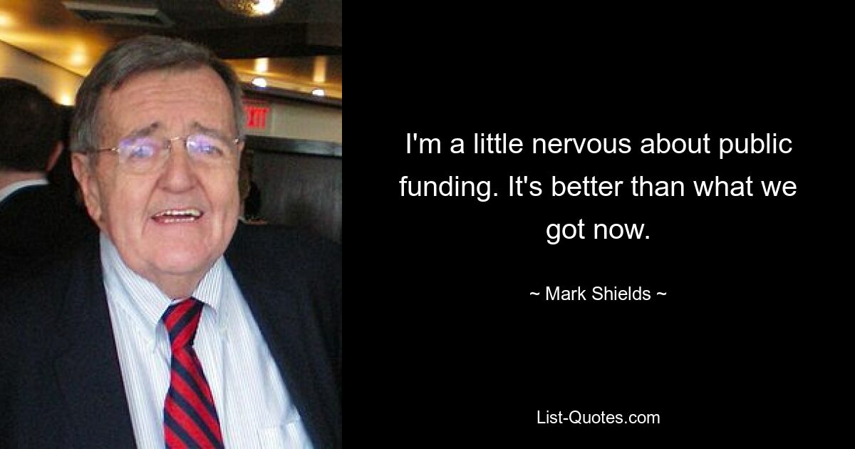 I'm a little nervous about public funding. It's better than what we got now. — © Mark Shields