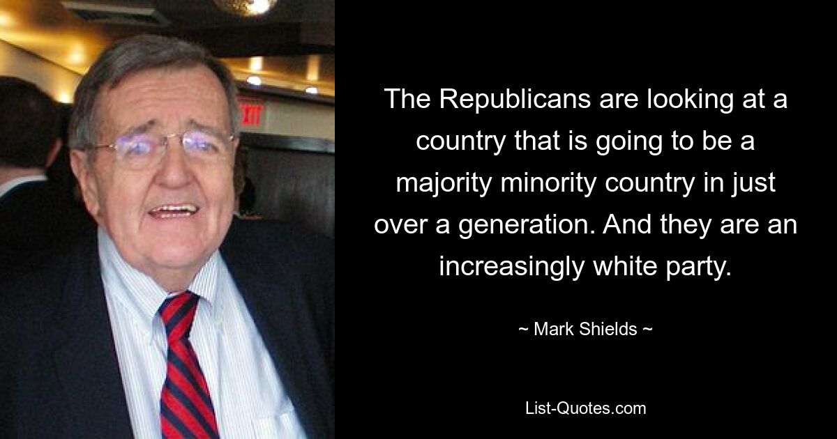 The Republicans are looking at a country that is going to be a majority minority country in just over a generation. And they are an increasingly white party. — © Mark Shields