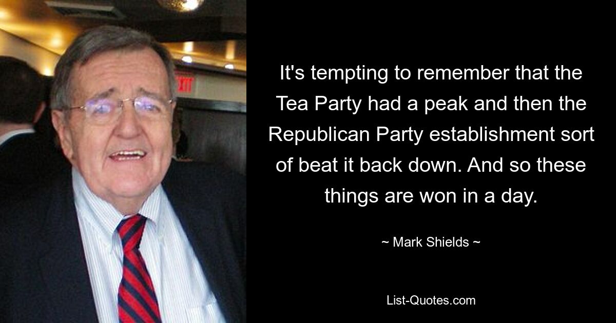 It's tempting to remember that the Tea Party had a peak and then the Republican Party establishment sort of beat it back down. And so these things are won in a day. — © Mark Shields