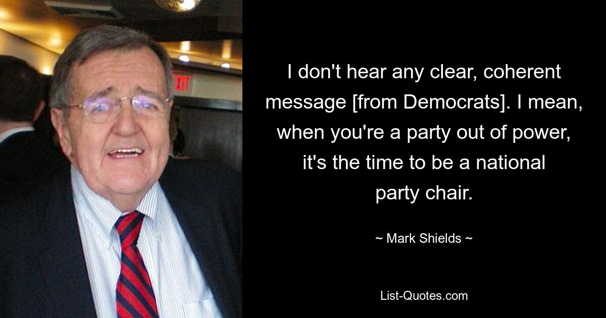 I don't hear any clear, coherent message [from Democrats]. I mean, when you're a party out of power, it's the time to be a national party chair. — © Mark Shields