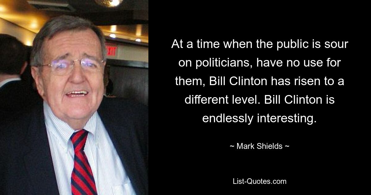 At a time when the public is sour on politicians, have no use for them, Bill Clinton has risen to a different level. Bill Clinton is endlessly interesting. — © Mark Shields