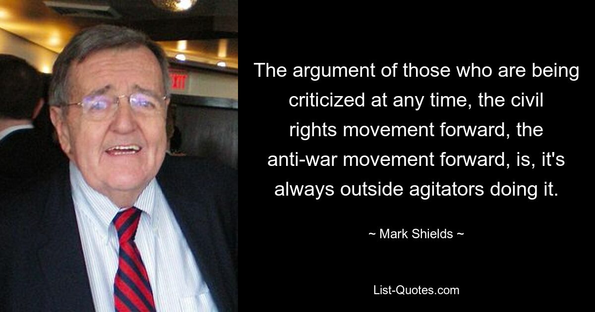 The argument of those who are being criticized at any time, the civil rights movement forward, the anti-war movement forward, is, it's always outside agitators doing it. — © Mark Shields