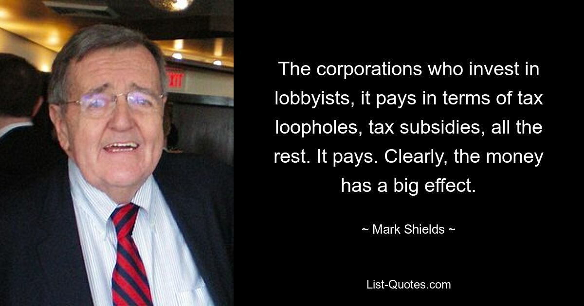 The corporations who invest in lobbyists, it pays in terms of tax loopholes, tax subsidies, all the rest. It pays. Clearly, the money has a big effect. — © Mark Shields