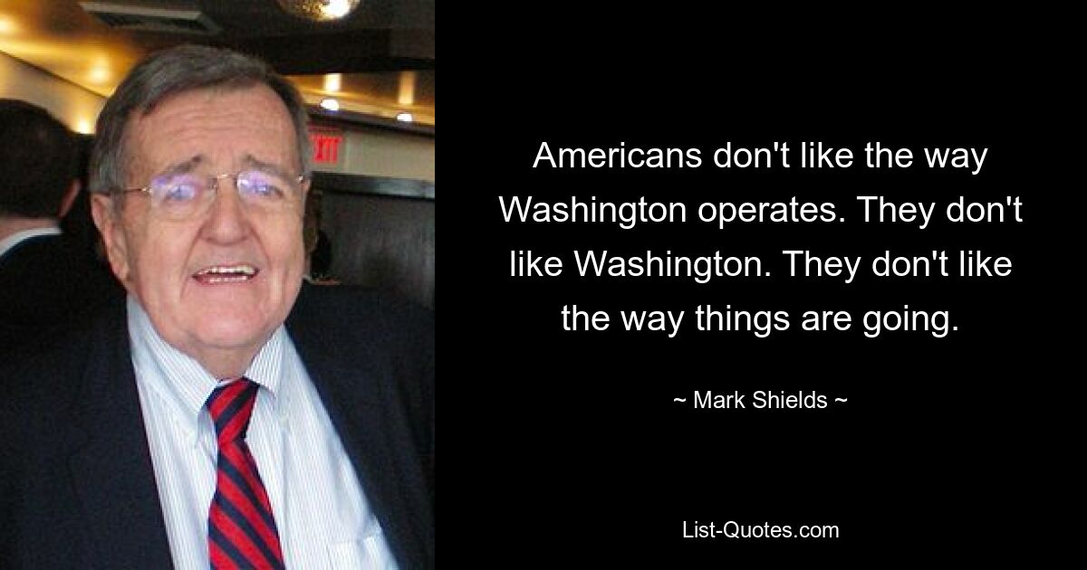 Americans don't like the way Washington operates. They don't like Washington. They don't like the way things are going. — © Mark Shields