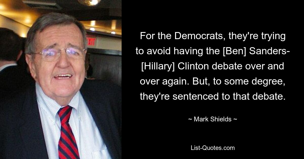 For the Democrats, they're trying to avoid having the [Ben] Sanders- [Hillary] Clinton debate over and over again. But, to some degree, they're sentenced to that debate. — © Mark Shields