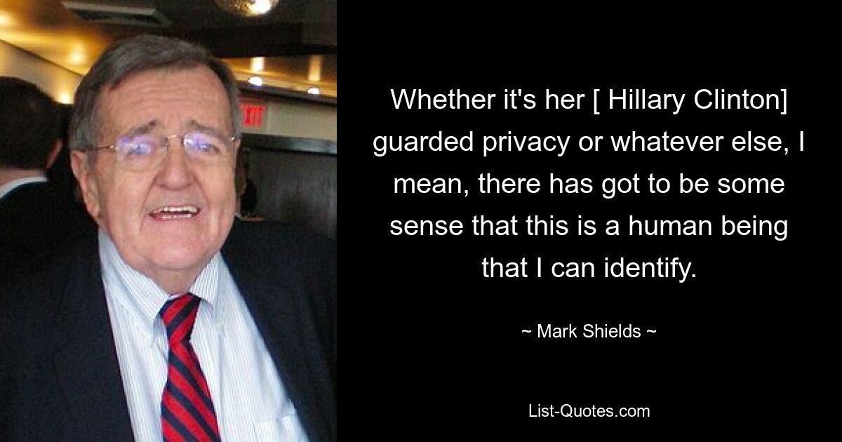 Whether it's her [ Hillary Clinton] guarded privacy or whatever else, I mean, there has got to be some sense that this is a human being that I can identify. — © Mark Shields