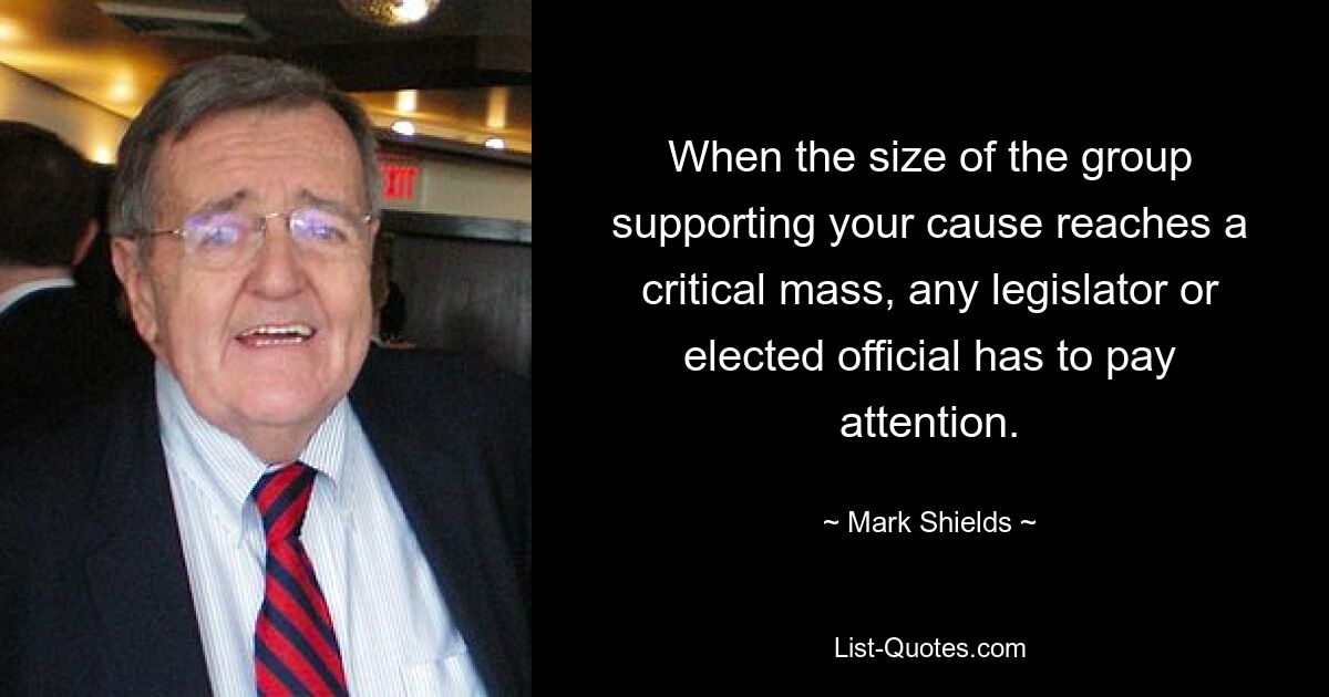 When the size of the group supporting your cause reaches a critical mass, any legislator or elected official has to pay attention. — © Mark Shields