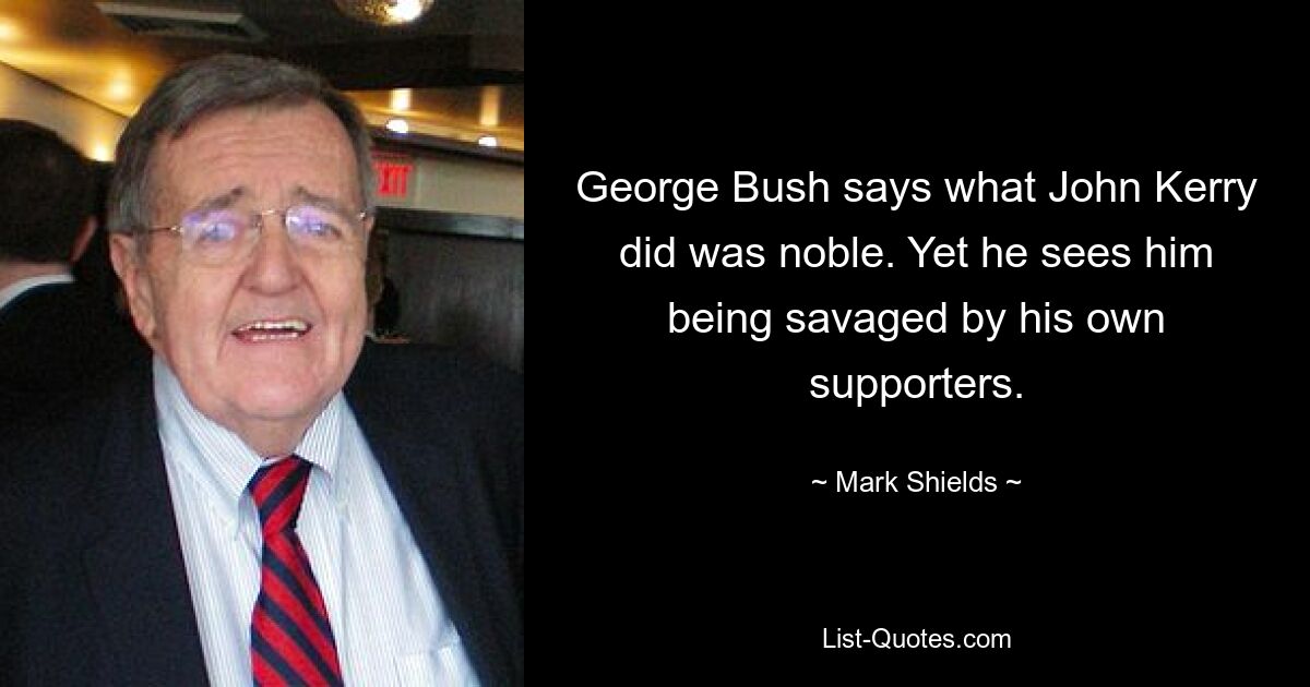 George Bush says what John Kerry did was noble. Yet he sees him being savaged by his own supporters. — © Mark Shields