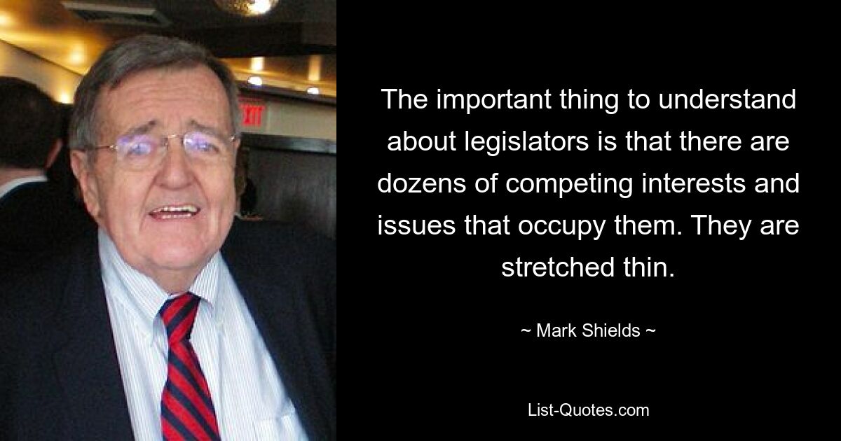 The important thing to understand about legislators is that there are dozens of competing interests and issues that occupy them. They are stretched thin. — © Mark Shields