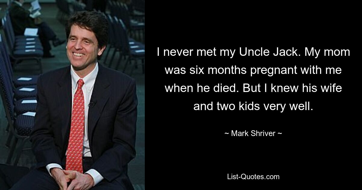 I never met my Uncle Jack. My mom was six months pregnant with me when he died. But I knew his wife and two kids very well. — © Mark Shriver