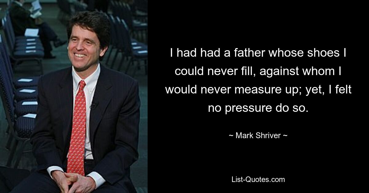 I had had a father whose shoes I could never fill, against whom I would never measure up; yet, I felt no pressure do so. — © Mark Shriver