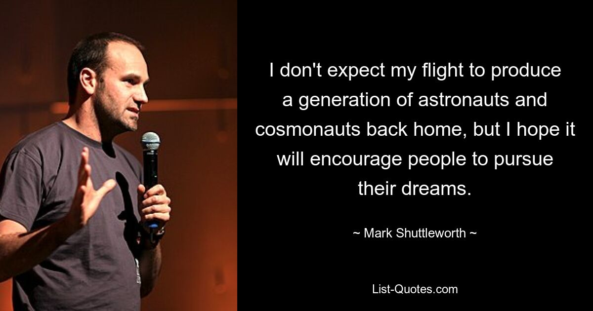 I don't expect my flight to produce a generation of astronauts and cosmonauts back home, but I hope it will encourage people to pursue their dreams. — © Mark Shuttleworth