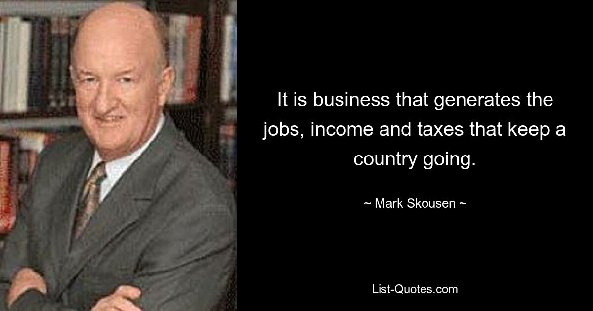 It is business that generates the jobs, income and taxes that keep a country going. — © Mark Skousen