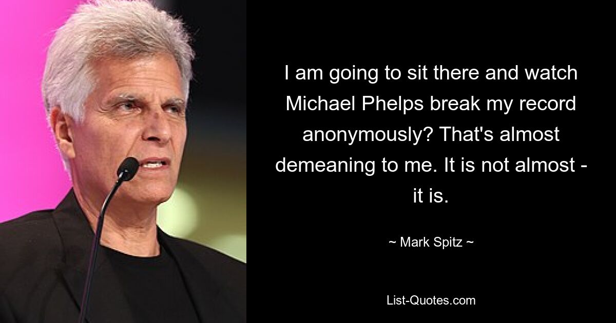 I am going to sit there and watch Michael Phelps break my record anonymously? That's almost demeaning to me. It is not almost - it is. — © Mark Spitz