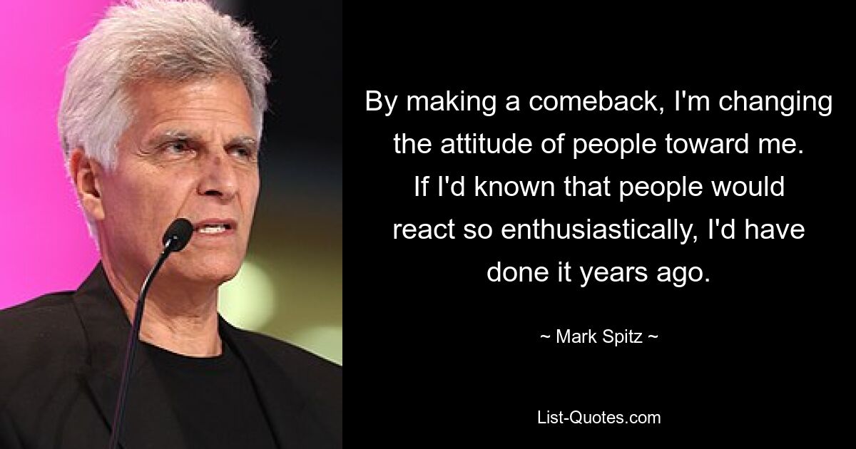 By making a comeback, I'm changing the attitude of people toward me. If I'd known that people would react so enthusiastically, I'd have done it years ago. — © Mark Spitz