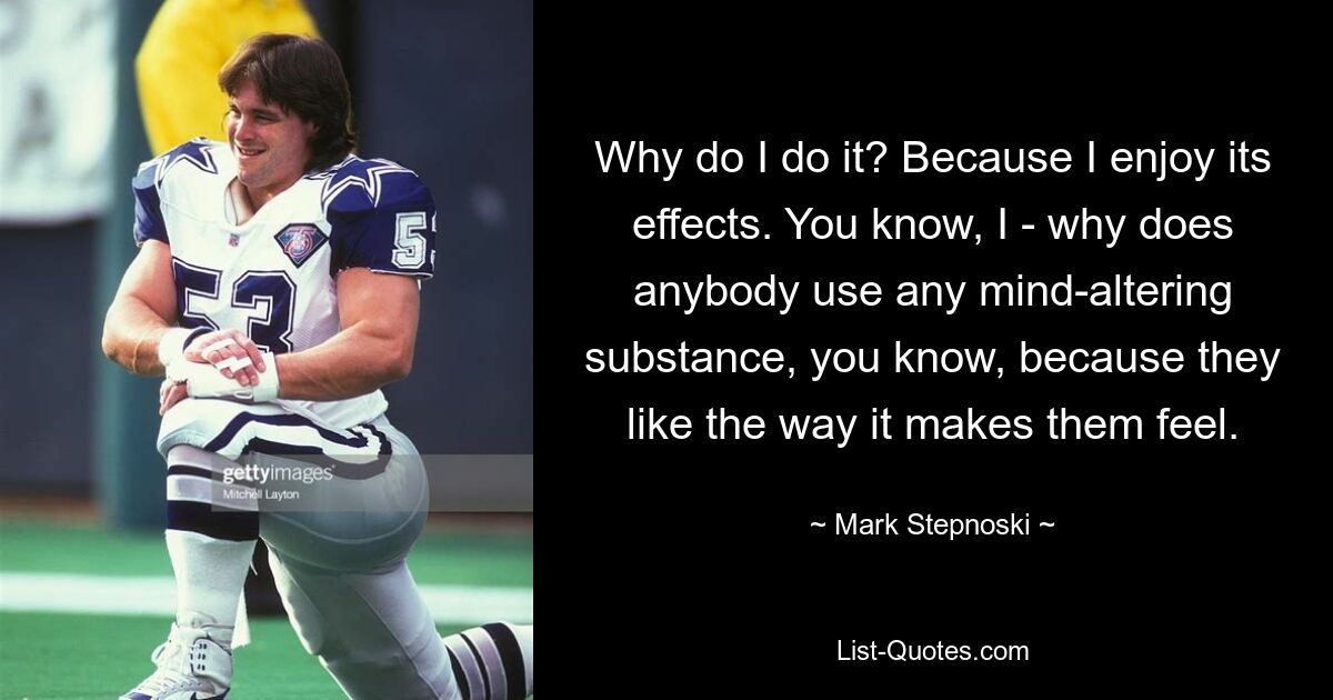 Why do I do it? Because I enjoy its effects. You know, I - why does anybody use any mind-altering substance, you know, because they like the way it makes them feel. — © Mark Stepnoski