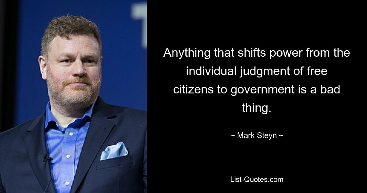 Anything that shifts power from the individual judgment of free citizens to government is a bad thing. — © Mark Steyn