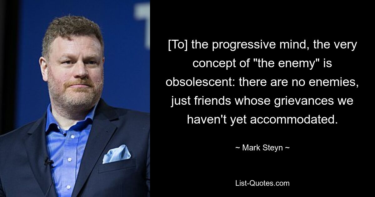 [To] the progressive mind, the very concept of "the enemy" is obsolescent: there are no enemies, just friends whose grievances we haven't yet accommodated. — © Mark Steyn