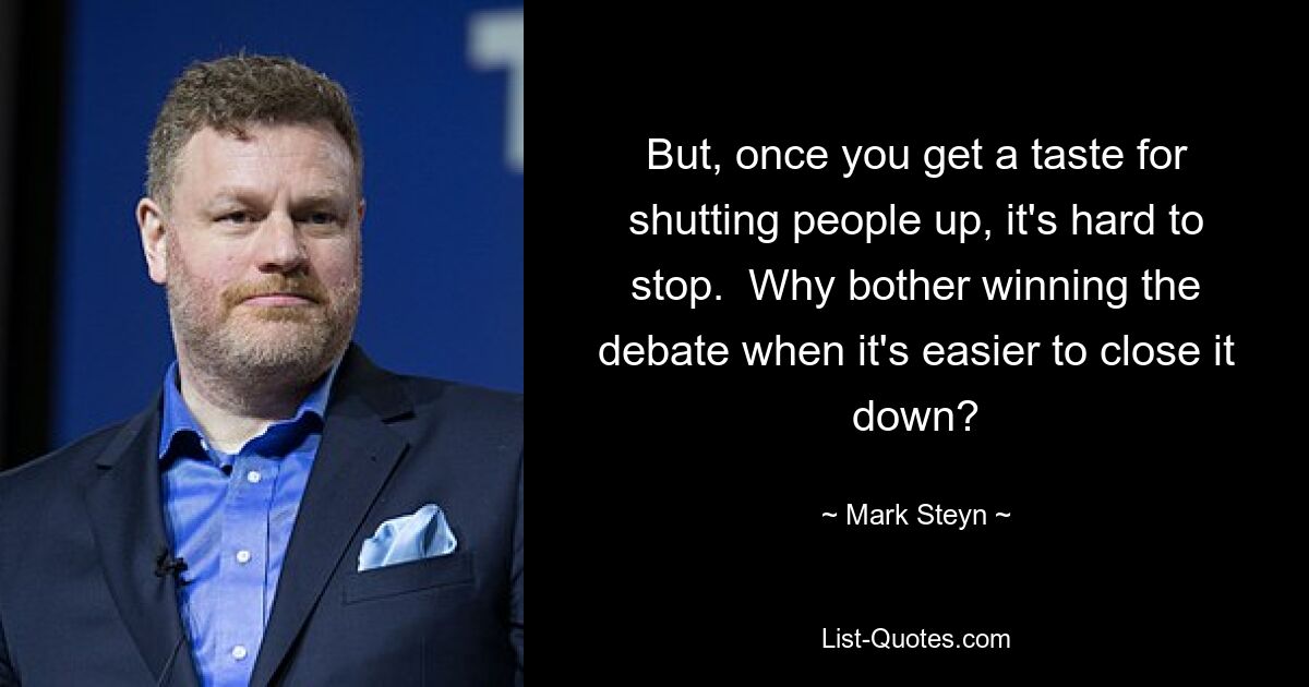 But, once you get a taste for shutting people up, it's hard to stop.  Why bother winning the debate when it's easier to close it down? — © Mark Steyn