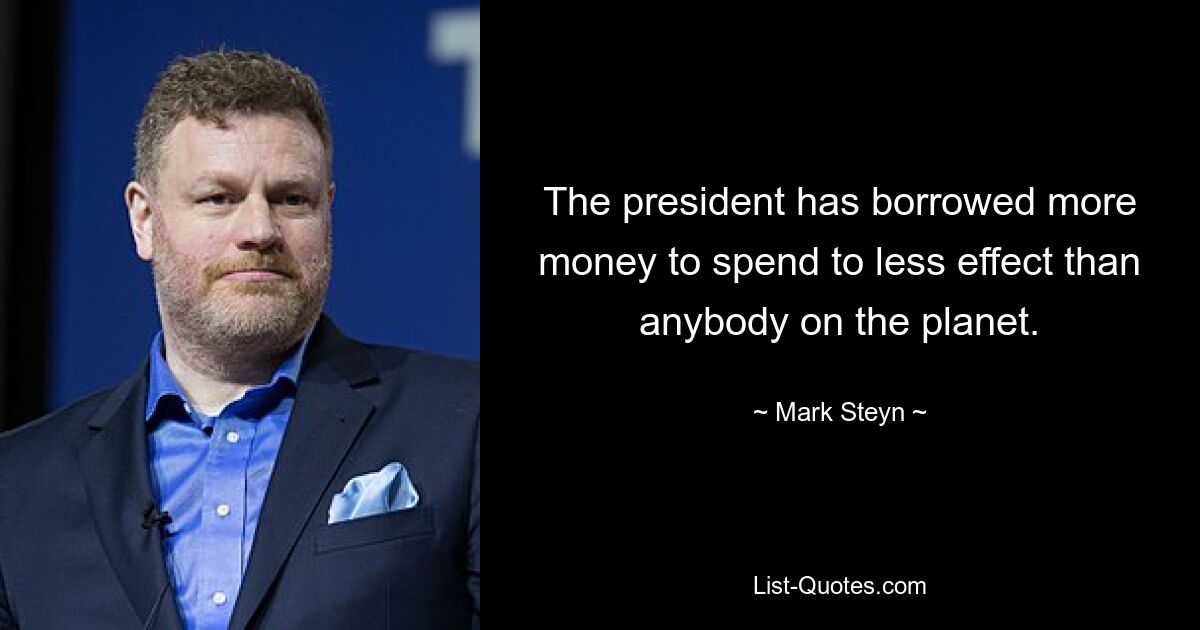 The president has borrowed more money to spend to less effect than anybody on the planet. — © Mark Steyn