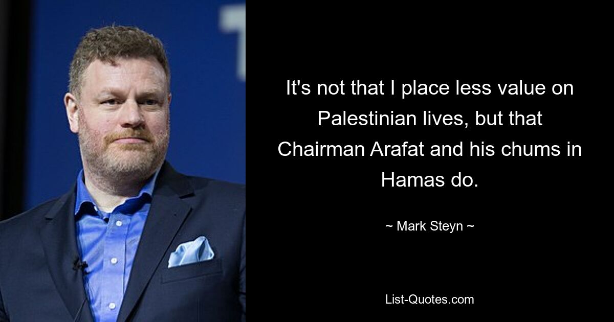 It's not that I place less value on Palestinian lives, but that Chairman Arafat and his chums in Hamas do. — © Mark Steyn