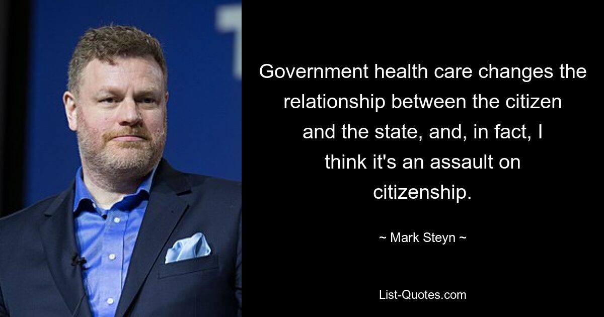 Government health care changes the relationship between the citizen and the state, and, in fact, I think it's an assault on citizenship. — © Mark Steyn