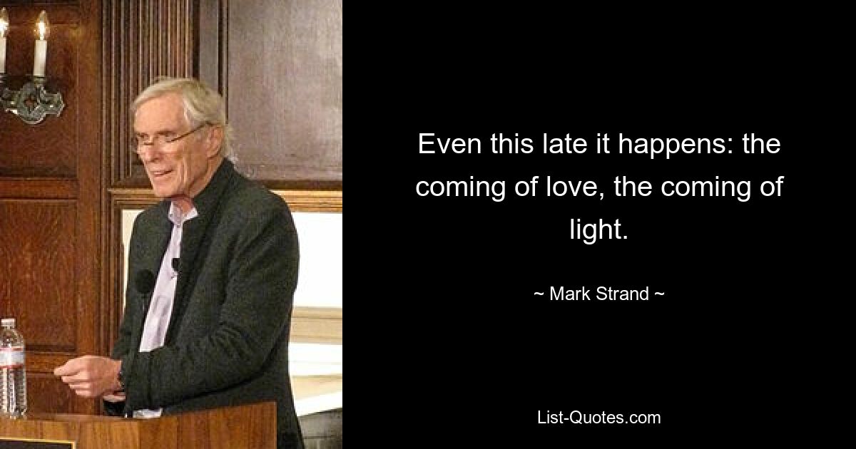 Even this late it happens: the coming of love, the coming of light. — © Mark Strand