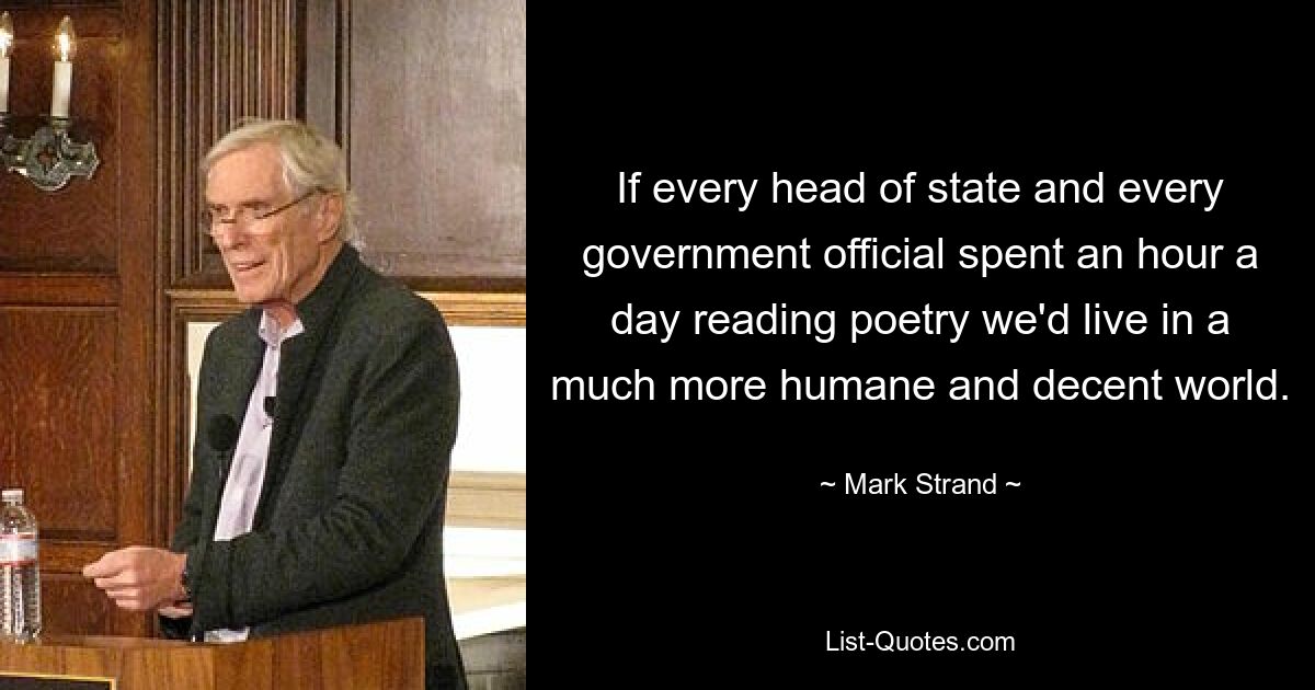 If every head of state and every government official spent an hour a day reading poetry we'd live in a much more humane and decent world. — © Mark Strand