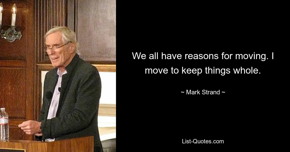 We all have reasons for moving. I move to keep things whole. — © Mark Strand