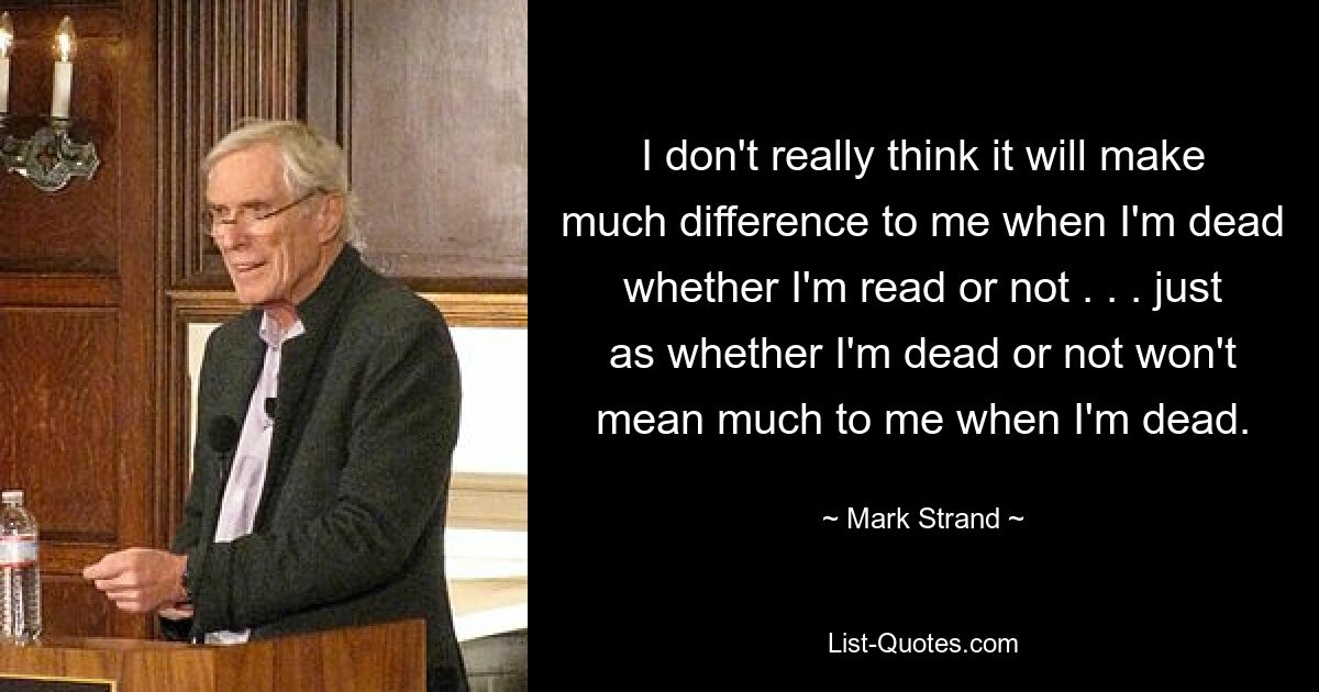 I don't really think it will make much difference to me when I'm dead whether I'm read or not . . . just as whether I'm dead or not won't mean much to me when I'm dead. — © Mark Strand