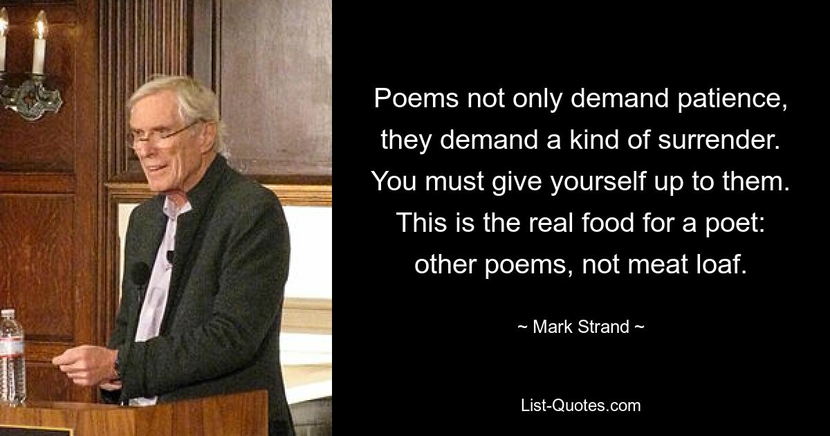 Poems not only demand patience, they demand a kind of surrender. You must give yourself up to them. This is the real food for a poet: other poems, not meat loaf. — © Mark Strand