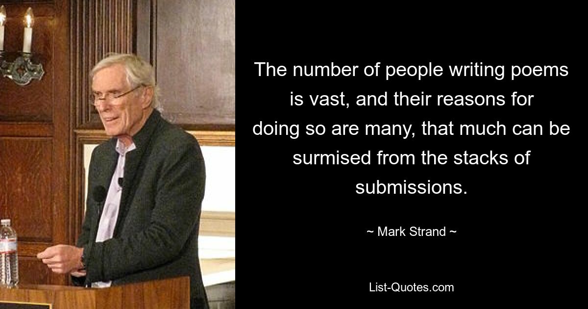 The number of people writing poems is vast, and their reasons for doing so are many, that much can be surmised from the stacks of submissions. — © Mark Strand