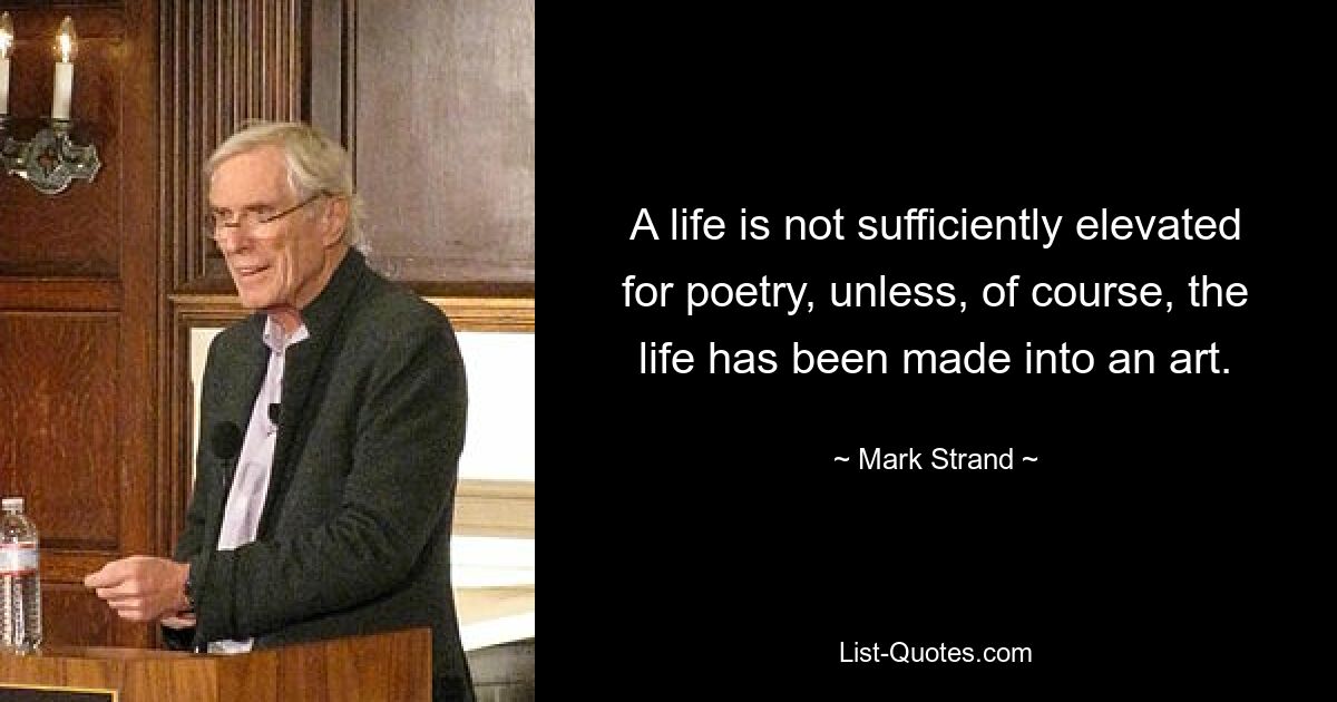 A life is not sufficiently elevated for poetry, unless, of course, the life has been made into an art. — © Mark Strand