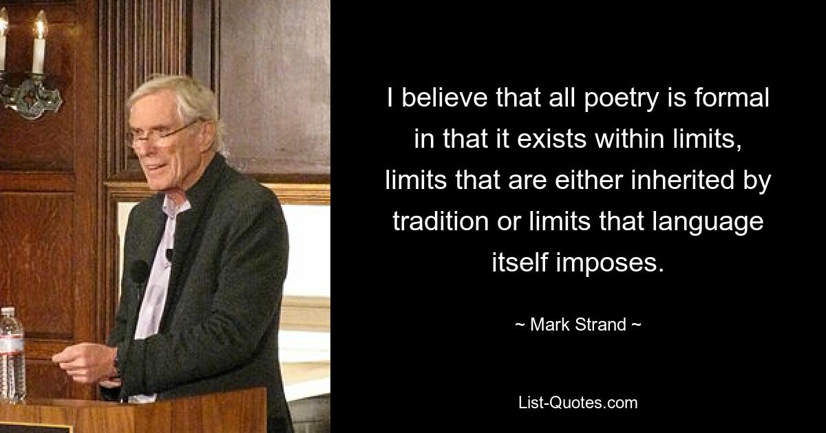 I believe that all poetry is formal in that it exists within limits, limits that are either inherited by tradition or limits that language itself imposes. — © Mark Strand