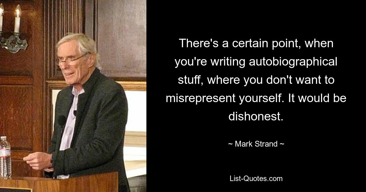 There's a certain point, when you're writing autobiographical stuff, where you don't want to misrepresent yourself. It would be dishonest. — © Mark Strand