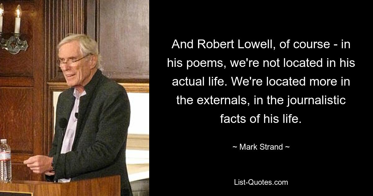 And Robert Lowell, of course - in his poems, we're not located in his actual life. We're located more in the externals, in the journalistic facts of his life. — © Mark Strand