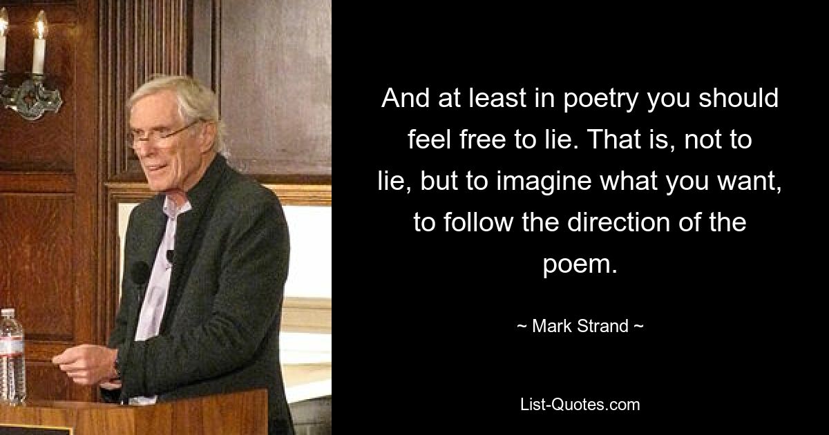 And at least in poetry you should feel free to lie. That is, not to lie, but to imagine what you want, to follow the direction of the poem. — © Mark Strand