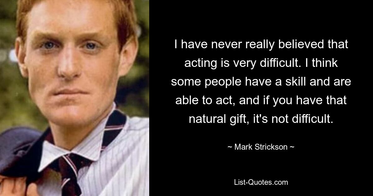 I have never really believed that acting is very difficult. I think some people have a skill and are able to act, and if you have that natural gift, it's not difficult. — © Mark Strickson