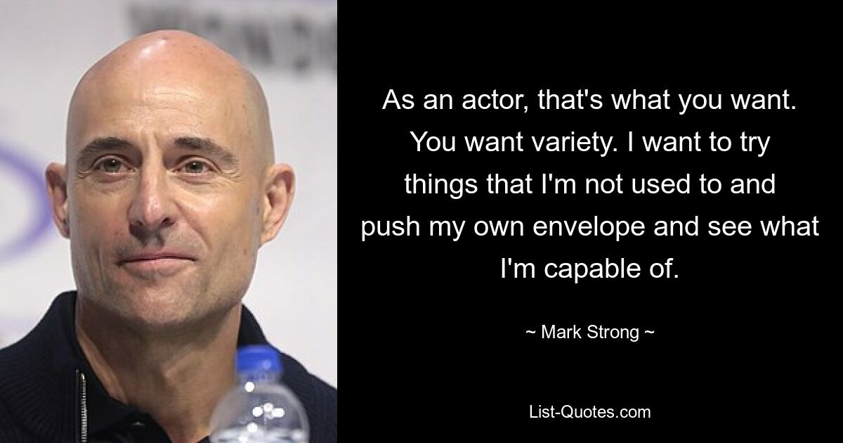 As an actor, that's what you want. You want variety. I want to try things that I'm not used to and push my own envelope and see what I'm capable of. — © Mark Strong