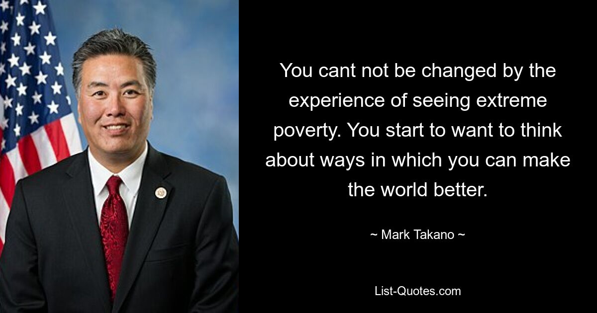 You cant not be changed by the experience of seeing extreme poverty. You start to want to think about ways in which you can make the world better. — © Mark Takano