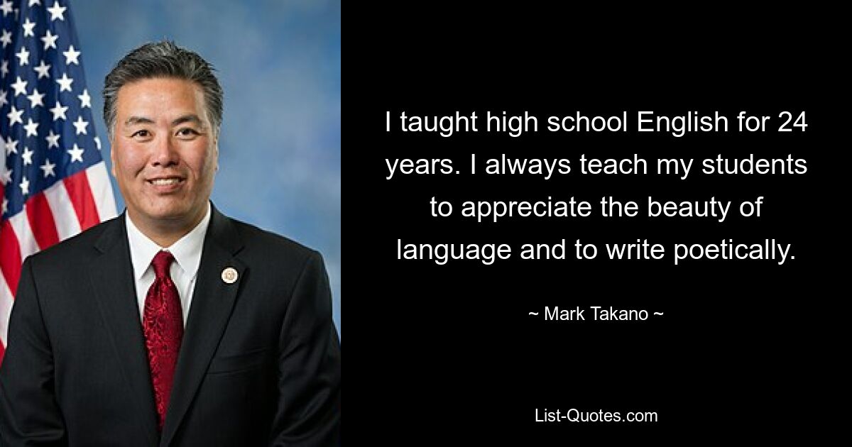 I taught high school English for 24 years. I always teach my students to appreciate the beauty of language and to write poetically. — © Mark Takano