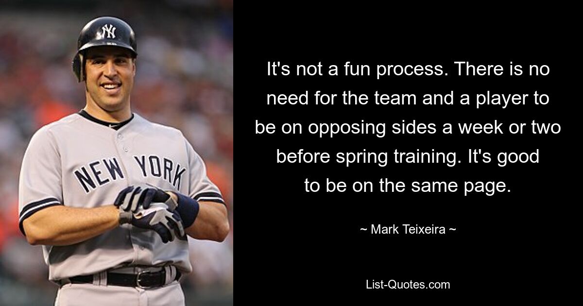 It's not a fun process. There is no need for the team and a player to be on opposing sides a week or two before spring training. It's good to be on the same page. — © Mark Teixeira