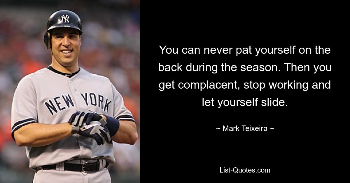 You can never pat yourself on the back during the season. Then you get complacent, stop working and let yourself slide. — © Mark Teixeira