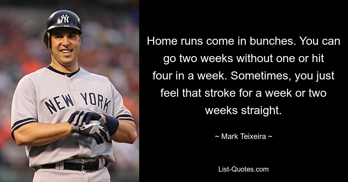 Home runs come in bunches. You can go two weeks without one or hit four in a week. Sometimes, you just feel that stroke for a week or two weeks straight. — © Mark Teixeira