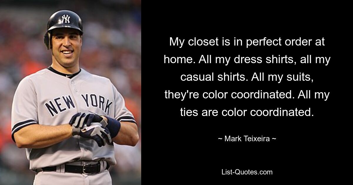 My closet is in perfect order at home. All my dress shirts, all my casual shirts. All my suits, they're color coordinated. All my ties are color coordinated. — © Mark Teixeira