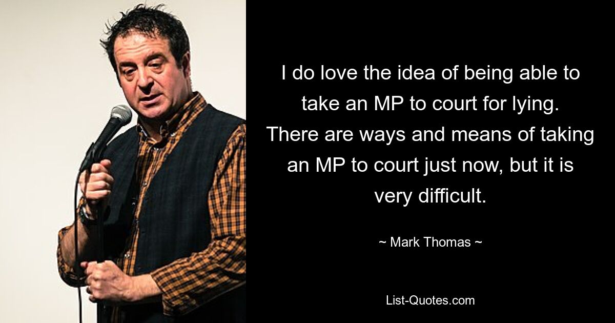 I do love the idea of being able to take an MP to court for lying. There are ways and means of taking an MP to court just now, but it is very difficult. — © Mark Thomas