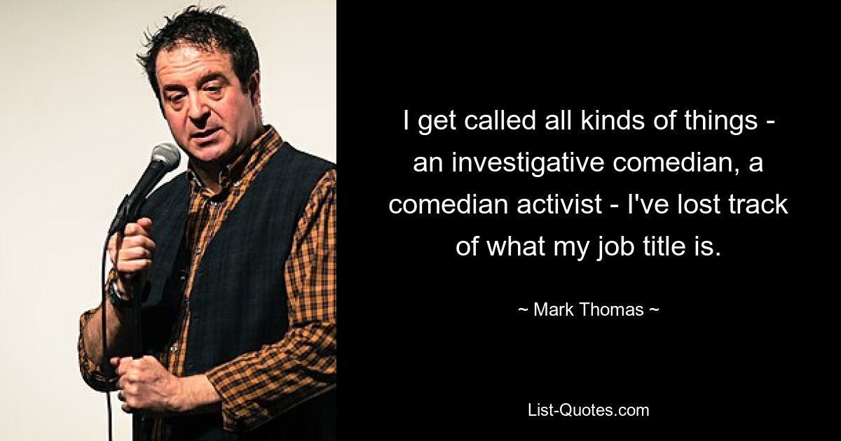 I get called all kinds of things - an investigative comedian, a comedian activist - I've lost track of what my job title is. — © Mark Thomas