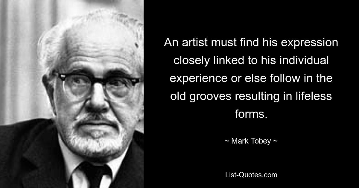 An artist must find his expression closely linked to his individual experience or else follow in the old grooves resulting in lifeless forms. — © Mark Tobey